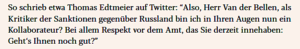 exxpress zitiert Thomas Edtmeier (26.7.22): “Also, Herr Van der Bellen, als Kritiker der Sanktionen gegenüber Russland bin ich in Ihren Augen nun ein Kollaborateur? Bei allem Respekt vor dem Amt, das Sie derzeit innehaben: Geht‘s Ihnen noch gut?”