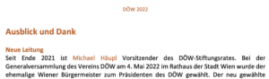 "Seit Ende 2021 ist Michael Häupl Vorsitzender des DÖW-Stiftungsrates. Bei der Generalversammlung des Vereins DÖW am 4. Mai 2022 im Rathaus der Stadt Wien wurde der ehemalige Wiener Bürgermeister zum Präsidenten des DÖW gewählt." (DÖW-Tätigkeitsbericht 2022)