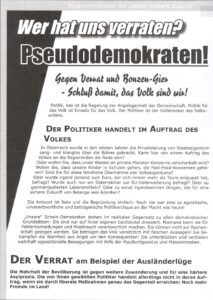 Bürgerinformation der „Aktion Sichere Zukunft" Wer hat uns verraten? Pseudodemokraten! Gegen Verrat und Bonzen-Gier - Schluß damit, das Volk sind wir! Politik, das ist die Regelung der Angelegenheit der Gemeinschaft. Politik für das Volk ist Einsatz für das Volk. Der Politiker ist der Vollstrecker des Volkswillens. DER POLITIKER HANDELT IM AUFTRAG DES VOLKES In Österreich wurde in den letzten Jahren die Privatisierung von Staatseigentum sang- und klanglos über die Bühne gebracht. Kann hier von einem Auftrag des Volkes an die Regierenden die Rede sein? Oder wollen Sie, dass unser Wasser an private Monster-Konzerne verscherbelt wird? Wollen Sie, dass unsere Kinder in Schulen gehen, die Fast-Food-Konzernen gehören? Sind Sie für diese feindliche Übernahme des Volkseigentums? Oder wurde irgend jemand zum Euro, der sich immer mehr als Teuro entpuppt hat, befragt? Wurde auch nur ein Österreicher zur EU-Osterweiterung befragt? Oder zu genmanipulierten Lebensmitteln? Oder zu sonst irgendwelchen Dingen, die für eine sichere Zukunft von Belange sein könnten? Die Antwort ist Nein und die Begründung einfach: Noch nie war eine so egoistische, unverantwortliche und betrügerische Politikerclique an der Macht wie heute! ,,Unsere Schein-Demokraten stehen im radikalen Gegensatz zu allen demokratischen Grundsätzen: Sie sind nur auf ihren eigenen Geldbeutel dressiert. Niemand kann sie für Fehlentscheidungen und Missbrauch verantwortlich machen. Sie können nicht zur Rechenschaft gezogen werden. Sie betrügen das Volk vorsätzlich mit falschen Aussagen! Sie be- kämpfen die Wahrheit aus Angst vor den Konsequenzen! Sie unterdrücken und verbieten wahrhaft oppositionelle Bewegungen mit Hilfe der Maulkorbgesetze und Massenmedien. DER VERRAT am Beispiel der Ausländerlüge Die Mehrheit der Bevölkerung ist gegen weitere Zuwanderung und für eine härtere Asylpraxis. Die von ihnen gewählten Politiker handeln allerdings nicht in deren Auftrag, wenn sie durch liberale Maßnahmen genau das Gegenteil erreichen: Noch mehr Fremde im Land! (BfJ-Flugblatt)