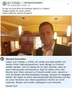 Z. mit FPÖ-Generalsekretär Michael Schnedlitz. Schnedlitz: "Lieber XY! Danke Hoffe, wir sehen uns bald wieder! Ich werde immer Haltung bewahren, wenn Bürger zu Freiwild erklärt werden. Und ich danke dir für dein Zeichen, dass du auch Haltung hast und bewahrst. Egal ob diese Links oder Rechts sind. Wenn jemand zu Freiwild erklärt wird, obwohl er sich am Boden des Rechtsstaates bewegt, müssen wir dagegen halten! Wir leben in einem demokratischen Rechtsstaat und der ist unser höchstes Gut. Meinungsdiktatur dürfen wir nicht zulassen. Bürger sind weder Leibeigene noch Knechte. Danke XY!"