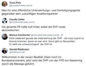 Reaktionen auf Bluesky zur Pressekonferenz von Herbert Kickl am 7.1.25 Yussi Pick "Was für eine öffentliche Unterwerfungs- und Demütigungsgeste gegenüber dem zukünftigen Koalitionspartner" Claudia Zettel "Die gesamte PK hatte null Inhalt, außer die ÖVP vorab abzuwatschen." Markus Sulzbacher "Kickl zelebriert gerade die Unterwerfung der ÖVP - sie muss zuerst zu Kreuze kriechen, bevor es was wird. Sonst gibt es Neuwahlen, Er weiß wie schwach/kaputt die ÖVP ist." Gerold Riedmann "Willkommen in der neuen Realität: Eben noch im Bundeskanzleramt, jetzt wird die ÖVP von der FPÖ am Nasenring durch die Manege geführt."