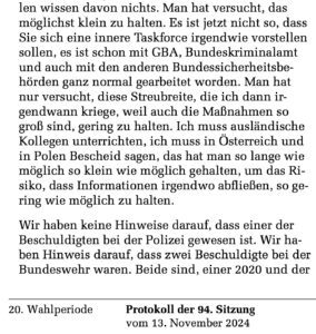 Aus dem internen Protokoll des Innenausschusses des Deutschen Bundestags (13.11.24). Lars Otte: "Man hat versucht, das möglichst klein zu halten. Es ist jetzt nicht so, dass Sie sich eine innere Taskforce irgendwie vorstellen sollen, es ist schon mit GBA, Bundeskriminalamt und auch mit den anderen Bundessicherheitsbe-hörden ganz normal gearbeitet worden. Man hat nur versucht, diese Streubreite, die ich dann irgendwann kriege, weil auch die Maßnahmen so groß sind, gering zu halten. Ich muss ausländische Kollegen unterrichten, ich muss in Österreich und in Polen Bescheid sagen, das hat man so lange wie möglich so klein wie möglich gehalten, um das Risiko, dass Informationen irgendwo abfließen, so gering wie möglich zu halten."