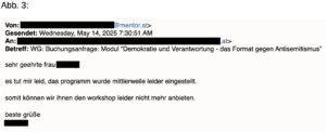Mailantwort aus dem Parlament Von: Lxxx@mentor.at> Gesendet: Wednesday, May 14, 2025 7:30:51 AM An: xxx Betreff: WG: Buchungsanfrage: Modul "Demokratie und Verantwortung - das Format gegen Antisemitismus" sehr geehrte frau xxx es tut mir leid, das programm wurde mittlerweile leider eingestellt. somit können wir ihnen den workshop leider nicht mehr anbieten. beste grüße xxx