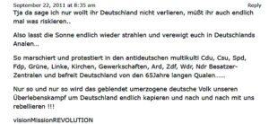 Erik W. 2011: "Tja da sage ich nur wollt ihr Deutschland nicht verlieren, müßt ihr auch endlich mal was riskieren.. Reply Also lasst die Sonne endlich wieder strahlen und verewigt euch in Deutschlands Analen... So marschiert und protestiert in den antideutschen multikulti Cdu, Csu, Spd, Fdp, Grüne, Linke, Kirchen, Gewerkschaften, Ard, Zdf, Wdr, Ndr Besatzer- Zentralen und befreit Deutschland von den 65Jahre langen Qualen....... Nur so und nur so wird das geblendet umerzogene deutsche Volk unseren Überlebenskampf um Deutschland endlich kapieren und nach und nach mit uns rebellieren !!! visionMissionREVOLUTION"