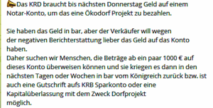 Spendenabzocke im Österreich-KRD-Ableger: Das KRD braucht bis nächsten Donnerstag Geld auf einem Notar-Konto, um das eine Ökodorf Projekt zu bezahlen. Sie haben das Geld in bar, aber der Verkäufer will wegen der negativen Berichterstattung lieber das Geld auf das Konto haben. Daher suchen wir Menschen, die Beträge ab ein paar 1000 € auf dieses Konto überweisen können und sie kriegen es dann in den nächsten Tagen oder Wochen in bar vom Königreich zurück bzw. ist auch eine Gutschrift aufs KRB Sparkonto oder eine Kapitalüberlassung mit dem Zweck Dorfprojekt möglich." (Screenshot TG)