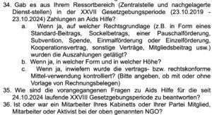 Anfrage FPÖ NGOs, Beispiel zur "Aids Hilfe": 34. Gab es aus Ihrem Ressortbereich (Zentralstelle und nachgelagerte Dienst-stellen) in der XXVII Gesetzgebungsperiode (23.10.2019 - 23.10.2024) Zahlungen an Aids Hilfe? a. Wenn ja, auf welcher Rechtsgrundlage (z.B. in Form eines Standard-Beitrags, Sockelbetrags, einer Pauschalförderung, Subvention, Spende, Einmalförderung oder Einzelförderung, Kooperationsvertrag, sonstige Verträge, Mitgliedsbeitrag usw.) wurden die Auszahlungen getätigt? b. Wenn ja, in welcher Form und in welcher Höhe? c. Wenn ja, inwiefern wurde die vertrags- bzw. rechtskonforme Mittel-verwendung kontrolliert? (Bitte angeben, ob mit oder ohne Vorlage von Rechnungsbelegen) 35. Wie sind die vorangegangenen Fragen zu Aids Hilfe für die seit 24.10.2024 laufende XXVIII Gesetzgebungsperiode zu beantworten? 36. Ist oder war ein Mitarbeiter Ihres Kabinetts oder Ihrer Partei Mitglied, Mitarbeiter oder Aktivist bei der oben genannten NGO? (Screenshot parlament.gv.at, 25.6.25)