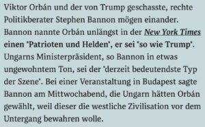 Bannon und Orbán loben sich gegenseitig: "Viktor Orbán und der von Trump geschasste, rechte Politikberater Stephen Bannon mögen einander. Bannon nannte Orbán unlängst in der New York Times einen "Patrioten und Helden", er sei "so wie Trump". Ungarns Ministerpräsident, so Bannon in etwas ungewohntem Ton, sei der "derzeit bedeutendste Typ der Szene". Bei einer Veranstaltung in Budapest sagte Bannon am Mittwochabend, die Ungarn hätten Orbán gewählt, weil dieser die westliche Zivilisation vor dem Untergang bewahren wolle." (derstandard.at, 23.5.18)