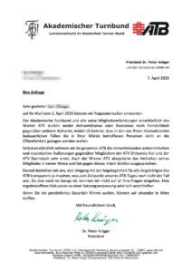 Antwort vom 7.4.25 des ATB-Vorsitzenden Krüger an SdR: "auf Ihr Mail vom 2. April 2025 können wir folgendermaßen antworten: Der Akademische Turnbund und alle seine Mitgliedsverbindungen einschließlich des Wiener ATV dulden weder Antisemitismus oder Rassismus noch Feindlichkeit gegenüber anderen Kulturen, wobei ich betone, dass in den von Ihnen thematisierten bedauerlichen Fällen die in ihrer Würde betroffenen Personen nicht an die Öffentlichkeit gezogen werden wollen. Selbstverständlich nehmen wir im gesamten ATB die ehrverletzenden antisemitischen und rassistischen Äußerungen gegenüber Mitgliedern der ATV Ditmarsia Kiel und der ATV Darmstadt sehr ernst. Auch der Wiener ATV akzeptierte das Verhalten seines Mitgliedes in keiner Weise und hat gegen dieses intern Strafen ausgesprochen. Derzeit bemühen wir uns, den Umgang mit der Angelegenheit für alle Angehörigen des ATB transparent zu machen, was zum Zeitpunkt unseres ATB-Tages noch nicht der Fall war. Da dies noch im Gange ist, konnten wir nicht auf all Ihre Fragen eingehen. Eine ergebnisoffene Diskussion zu einer Satzungsanpassung wird sich anschließen. Wenn Sie ein persönliches Gespräch führen wollen, können wir einander in Wien treffen. Mit freundlichem Gruß, Dr. Peter Krüger Präsident