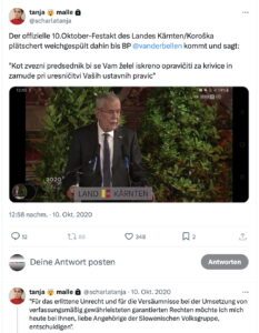 Tweet Tanja Malle 10.10.20: Der offizielle 10.Oktober-Festakt des Landes Kärnten/Koroška plätschert weichgespült dahin bis BP @vanderbellen kommt und sagt: "Kot zvezni predsednik bi se Vam želel iskreno opravi?iti za krivice in zamude pri uresni?itvi Vaših ustavnih pravic" "Für das erlittene Unrecht und für die Versäumnisse bei der Umsetzung von verfassungsmäßig gewährleisteten garantierten Rechten möchte ich mich heute bei Ihnen, liebe Angehörige der Slowenischen Volksgruppe, entschuldigen."