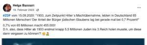 Helga B.: "#ZDF vom 15.09.2020: "1933, zum Zeitpunkt Hitler's (sic!) Machtübernahme, lebten in Deutschland 65 Millionen Menschen! Der Anteil der Bürger jüdischen Glaubens lag bei gerade mal bei 0,7 Prozent!" 0,7% von 65 Millionen macht 455.000! D.h. also, dass Hitler ab 1933 erstmal knapp 5,5 Millionen Juden ins 3. Reich holen musste, um diese dann vergasen zu können!?" (Screenshot FB 19.2.23) Selbstverständlich bezieht sich die Zahl der im NS ermordeten Juden und Jüdinnen nicht nur auf Deutschland. Die deutsche Bundeszentrale für politische Bildung liefert eine Übersicht zu den jüdischen Opfern nach Ländern.