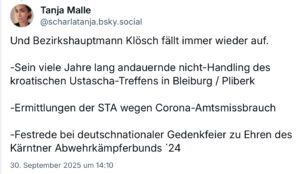 Die Ö1-Journalistin Tanja Malle zum behördlichen Einsatzleiter Klösch: "Und Bezirkshauptmann Klösch fällt immer wieder auf. -Sein viele Jahre lang andauernde nicht-Handling des kroatischen Ustascha-Treffens in Bleiburg / Pliberk -Ermittlungen der STA wegen Corona-Amtsmissbrauch -Festrede bei deutschnationaler Gedenkfeier zu Ehren des Kärntner Abwehrkämpferbunds '24" (Screenshot Bluesky, 30.9.25)