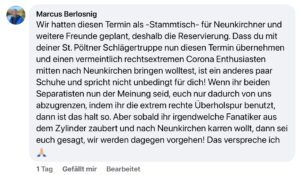 Marcus Berlosnig auf Facebook: "Wir hatten diesen Termin als -Stammtisch- für Neunkirchner und weitere Freunde geplant, deshalb die Reservierung. Dass du mit deiner St. Pöltner Schlägertruppe nun diesen Termin übernehmen und einen vermeintlich rechtsextremen Corona Enthusiasten mitten nach Neunkirchen bringen wolltest, ist ein anderes paar Schuhe und spricht nicht unbedingt für dich! Wenn ihr beiden Separatisten nun der Meinung seid, euch nur dadurch von uns abzugrenzen, indem ihr die extrem rechte Überholspur benutzt, dann ist das halt so. Aber sobald ihr irgendwelche Fanatiker aus dem Zylinder zaubert und nach Neunkirchen karren wollt, dann sei euch gesagt, wir werden dagegen vorgehen! Das verspreche ich" (Screenshot FB 23.10.25)