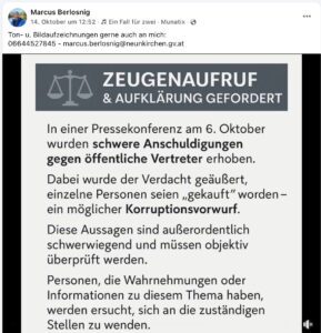Der ausgeschlossene Neunkirchner Vizebgm. Berlosnig sammelt Material gegen die Landespartei: "ZEUGENAUFRUF & AUFKLÄRUNG GEFORDERT In einer Pressekonferenz am 6. Oktober wurden schwere Anschuldigungen gegen öffentliche Vertreter erhoben. Dabei wurde der Verdacht geäußert, einzelne Personen seien „gekauft" worden - ein möglicher Korruptionsvorwurf. Diese Aussagen sind außerordentlich schwerwiegend und müssen objektiv überprüft werden. Personen, die Wahrnehmungen oder Informationen zu diesem Thema haben, werden ersucht, sich an die zuständigen Stellen zu wenden." (Screenshot FB 14.10.25)