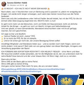 Savana Günther-Habib (FPÖ-Gemeinderätin Pitten): "ES REICHT - ICH HALTE NICHT MEHR DEN MUND! Nach allem, was in Neunkirchen rund um Berlosnig und Co passiert ist, platzt mir endgültig der Kragen. Ich werde nicht länger schweigen, auch wenn das meinen Ausschluss aus der Partei bedeutet. Denn was sich die Landesebene unter Helmut Fiedler derzeit leistet, hat mit der FPÖ, für die ich einmal voller Überzeugung angetreten bin, NICHTS mehr zu tun! Es geht nicht mehr um die Menschen, nicht um Politik mit Hausverstand, nicht um ehrliche Arbeit für die Bürger - es geht nur noch um Macht, Intrigen und Selbstbedienung! Und wer glaubt, er kann Gemeinderate, Mandatare einschüchtern oder mit Druck gefügig machen, hat sich geschnitten. Ich sage es klar und deutlich: Helmut Fiedler ist nicht „meine" FPÖ. Er ist nicht die FPO, für die ich kämpfe. Und er ist schon gar nicht der, der unsere Bewegung führen sollte! Unzählige Mitglieder und Mandatare treten aus - und es werden noch mehr folgen, wenn sich nichts ändert. Und warum? Weil viele von uns genug haben von dieser Machtgier, Arroganz und Verachtung gegenüber der Basis! ICH FORDERE DEN SOFORTIGEN RÜCKTRITT VON HELMUT FIEDLER - ohne Wenn und Aber. Wir brauchen endlich wieder jemanden, der für die Mitglieder da ist, der uns unterstützt statt für seine Bedürfnisse benutzt und der unser blaues Herz mit Stolz tragt, statt es zu verraten. Denn eins ist klar: Ohne UNS an der Basis gibt es keine Partei. Ohne UNS gibt es keinen Erfolg. Und ganz sicher keinen Platz mehr für jene, die uns verraten haben. #GenuglstGenug #FPÖ #WirSindDieBasis #HausverstandStattMachtgier #FiedlerMussGehen #EhrlichkeitStattIntrigen" (Screenshot FB 10.10.25)
