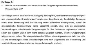 Welche rechtsextremen und neonazistischen Gruppierungen nahmen an dieser Versammlung teil? Innenminister Karner: Diese Frage bedarf einer näheren Auslegung der Begriffe „rechtsextreme Gruppierungen" und „neonazistische Gruppierungen" sowie einer Zuordnung der handelnden Personen, somit einer Bewertung und Einschätzung deren politischen Hintergrundes, zumal die österreichische Rechtsordnung keine Vorschrift enthält, dass sich an angezeigten Versammlungen teilnehmende Gruppierungen für ihre Teilnahme registrieren müssen. Schon aus diesem Grund kann nicht bekannt gegeben werden, welche Gruppierungen teilgenommen haben. Die Interpretation des Willens eines Abgeordneten steht mir nicht zu und Bewertungen sowie Einschätzungen sind kein Gegenstand der Vollziehung und somit nicht vom parlamentarischen Interpellationsrecht umfasst. (Screenshot Anfragebeantwortung 30.9.25)
