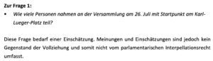 Wie viele Personen nahmen an der Versammlung am 26. Juli mit Startpunkt am Karl-Lueger-Platz teil? Innenminister Karner: Diese Frage bedarf einer Einschätzung. Meinungen und Einschätzungen sind jedoch kein Gegenstand der Vollziehung und somit nicht vom parlamentarischen Interpellationsrecht umfasst. (Screenshot Anfragebeantwortung 30.9.25)