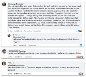 Hasskommentare zum Mord an Milad E. (Screenshots FB bei Account oe24): "Ok, wir haben hier also einen Österreicher der sich halt nicht verarschen hat lassen und halt jemanden abgeknallt hat. Gibt's überall auf der Welt. Aber warum wird hier so der Austria Hardcore Fan betont ? Kommt jetzt eine Demo gegen Austria oder was? Der Iraner hat den falschen angepisst, kommt vor, und? Der Typ geht in Schmalz und die Familie des Opfers......nun ja, traurig aber ist leider passiert. So wie bei duzenden österreichischen Opfern auch. Also machts kein Drama, ist passiert, fertig. Kann halt passieren wenn man jemanden eine Goschn anhängt, hat er halt den falschen erwischt. Strafrahmen für einen 75er sind 10-20 Jahre. Als Flüchtling wurde er vermutlich 10 bekommen, nach 4 Jahren geht er heim. Bin gespannt was ein Österreicher für einen 75er ausfasst." "Endlich jemand der es auf den Punkt gebracht hat. Danke" "Is doch scheiß egal welcher fan man ist gegen Ausländer muß man sich wären dürfen" "Mit den Zuständen in Österreich wegen Ausländern, wundert es mich nicht mehr was passiert."
