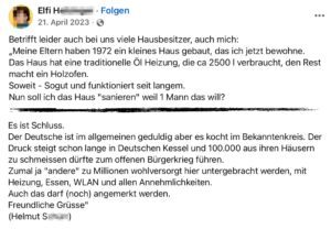 Kettenposting gezeichnet mit "Helmut S." – geteilt von einer Österreicherin: "Betrifft leider auch bei uns viele Hausbesitzer, auch mich: „Meine Eltern haben 1972 ein kleines Haus gebaut, das ich jetzt bewohne. Das Haus hat eine traditionelle Öl Heizung, die ca 2500 | verbraucht, den Rest macht ein Holzofen. Soweit - Sogut und funktioniert seit langem. Nun soll ich das Haus "sanieren" weil 1 Mann das will? (...) Es ist Schluss. Der Deutsche ist im allgemeinen geduldig aber es kocht im Bekanntenkreis. Der Druck steigt schon lange in Deutschen Kessel und 100.000 aus ihren Häusern zu schmeissen dürfte zum offenen Bürgerkrieg führen. Zumal ja "andere" zu Millionen wohlversorgt hier untergebracht werden, mit Heizung, Essen, WLAN und allen Annehmlichkeiten. Auch das darf (noch) angemerkt werden. Freundliche Grüsse" (Helmut S...) (Screenshot FB)