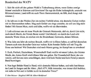 Bundeslied des WATV 1. Saht ihr nicht oft den grünen Wald in Todesahnung zittern, wenn Gottes zorn'ge Stimm' erschallt in Stürmen und Gewittern? Da ragt die Eiche heldengleich, umzuckt von Blitzesschimmer, |:und trifft sie auch Thors Hammerstreich, sie fällt, doch beugt sich nimmer.:| 2. So laßt uns in des Waldes Zier ein rechtes Vorbild sehen, wie deutsche Eichen wollen wir im Sturmestoben stehen. Mag auch Gefahr uns rings umziehn, sie soll uns feig nicht finden! Mit festem Mute, stark und kühn, woll'n wir sie überwinden. 3. Laßt schirmen uns als treue Wacht der Ostmark Muttererde, daß sie, durch List nicht, noch durch Macht, der Feinde Beute werde! Und überall, wo durch das Land echt deutsche Worte tönen, da reichen wir die Bruderhand, Germania, deinen Söhnen. 4. Was Jahn uns lehrt als rechten Brauch, woll'n wir in Ehren halten, es soll bei deutschen Turnern auch stets deutscher Geist nur walten. Kein fremder Helfer soll mit Trug die Sinne uns betören! Wir Deutschen sind noch Manns genug, im Kampf uns zu erwehren! 5. Euch, Freiheit, Deutschtum, Wissenschaft! Euch weih'n wir unser Leben, des Geistes Macht, des Armes Kraft wird kühnen Mut uns geben. Der Freundschaft Band, das uns vereint, soll fest uns stets umschlingen, dann wird kein Neider und kein Feind je unsern Bund bezwingen 6. Nun leget Brüder Hand in Hand, wie's deutsche Männer halten, und rufet laut hinaus ins Land ihr Jungen und ihr Alten: „Heil ATV, blüh immerdar, was immer dich bedräue, wir stehn in Not und in Gefahr zu dir in deutscher Treue!" T: Otto Neisser - Siegfried 1895 M: Albert Methfessel
