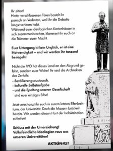 Flugblatt „Aktion 451“: "Ihr zittertl Hinter verschlossenen Türen bastelt ihr panisch an Verboten, weil ihr die Debatte längst verloren habt. Während eure ideologischen Kartenhäuser in sich zusammenbrechen, klammert ihr euch an die Trümmer eurer Macht. Euer Untergang ist kein Unglück, er ist eine Notwendigkeit - und wir werden ihn tanzend besiegeln! Nicht die FPÖ hat dieses Land an den Abgrund geführt, sondern euer Wahn! Ihr seid die Architekten des Zerfalls: - Bevölkerungsaustausch, - kulturelle Selbstaufgabe - und die Spaltung unserer Gesellschaft sind euer einziges Erbe! Jetzt verschanzt ihr euch in eurem letzten Elfenbein-turm, der Universität. Doch die Mauern bröckeln bereits. Wir werden diesen Hort der Indoktrination schleifen! Schluss mit der Umerziehung! Volksfeindliche Ideologien raus aus unseren Universitäten! AKTIÓN451" (Screenshot 28.4.26)