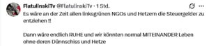 F. in einem Kommentar: "Es wäre an der Zeit allen linksgrünen NGOs und Hetzern die Steuergelder zu entziehen !! Dann wäre endlich RUHE und wir könnten normal MITEINANDER Leben ohne deren Dünnschiss und Hetze" (Screenshot X)