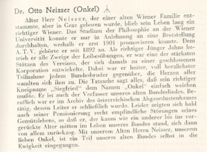 Nachruf Otto Neisser: "Dr. Otto Neisser (Onkel) [Todesrune] Alter Herr Neisser, der einer alten Wiener Familie ent-stammte, aber in Graz geboren wurde, blieb sein Leben lang ein richtiger Wiener. Das Studium der Philosophie an der Wiener Universität konnte er nur in Anlehnung an eine Brotstellung durchhalten, weshalb er erst 1901 promovieren konnte. Dem A. T. V. gehörte er seit 1892 an. Als richtiger Jünger Jahns betrieb er alle Zweige der Leibesübungen, er war eine der stärksten Stützen des Vereines, der sich damals zu einer Korporation entwickelte. Dabei war er heiter, voll herzlichster Teilnahme jedem Bundesbruder gegenüber, die Herzen aller wandten sich ihm zu. Die Tatsache sagt alles, daß sein richtiger Kneipname „Siegfried" dem Namen „Onkel" einfach weichen mußte. Er ist auch der Verfasser unseres alten Bundesliedes. Beruflich war er im Archiv des österreichischen Abgeordnetenhauses tätig, dessen Leiter er schließlich wurde. Leider zeigten sich bald nach seiner Pensionierung recht empfindliche Störungen seines Gemütslebens, so daß er, der kaum wie ein anderer bis ins vorgerückte Alter mitten im Leben unseres Bundes stand, sich dann von allem zurückzog. Mit unserem Alten Herrn Neisser, unserem lieben Onkel, ist ein Teil unseres alten Bundes selbst in die Ewigkeit eingegangen."