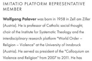 Wolfgang Palaver als "Imitatio Platform Representative Member" (Screenshot Website Imitatio) Wolfgang Palaver was born in 1958 in Zell am Ziller (Austria). He is professor of Catholic social thought, chair of the Institute for Systematic Theology and the interdisciplinary research platform "World Order - Religion - Violence" at the University of Innsbruck (Austria). He served as president of the "Colloquium on Violence and Religion" from 2007 to 2011.