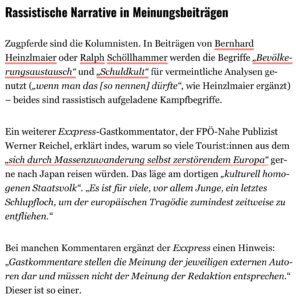 Kobuk über den Exxpress: Rassistische Narrative in Meinungsbeiträgen Zugpferde sind die Kolumnisten. In Beiträgen von Bernhard Heinzmaier oder Ralph Schöllhammer werden die Begriffe „Bevölkerungsaustausch" und „Schuldkult" für vermeintliche Analysen genutzt ("wenn man das [so nennen] dürfte", wie Heinzlmaier ergänzt) - beides sind rassistisch aufgeladene Kampfbegriffe. Ein weiterer Exxpress-Gastkommentator, der FPÖ-Nahe Publizist Werner Reichel, erklärt indes, warum so viele Touristinnen aus dem „sich durch Massenzuwanderung selbst zerstörendem Europa" gerne nach Japan reisen würden. Das läge am dortigen „kulturell homogenen Staatsvolk". „Es ist für viele, vor allem Junge, ein letztes Schlupfloch, um der europäischen Tragödie zumindest zeitweise zu entfliehen." Bei manchen Kommentaren ergänzt der Exxpress einen Hinweis: „Gastkommentare stellen die Meinung der jeweiligen externen Autoren dar und müssen nicht der Meinung der Redaktion entsprechen." Dieser ist so einer.