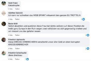 Kommentare in der Gruppe "Unser Herbert Kickl": "Franz Katastrophe Günther Ich kann nur schreiben das WEIB SPINNT mitsammt den ganzen EU TROTTELN Beate Sofort abwählen und austreten diese Frau hat nichts verloren auf dieser Position die treibt ganz Europa in den Ruin wegen zwei vollidioten wo sich gegenseitig streiten und wir müssen uns das gefallen lassen Friedrich Diese DRECKS VERBRECHERIN verschenkt unser aller Geld an einen korrupten KRIEGSVERBRECHER Friedrich diese drecksau"