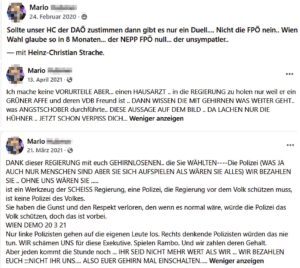Postings Mario H.: "Sollte unser HC der DAÖ zustimmen dann gibt es nur ein Duell.... Nicht die FPÖ nein.. Wien Wahl glaube so in 8 Monaten... der NEPP FPÖ null... der unsympatler.." "Ich mache keine VORURTEILE ABER... einen HAUSARZT .. in die REGIERUNG zu holen nur weil er ein GRÜNER AFFE und deren VDB Freund ist .. DANN WISSEN DIE MIT GEHIRNEN WAS WEITER GEHT.. was ANGSTSCHOBER durchführte.. DIESE AUSSAGE AUF DEM BILD .. DA LACHEN NUR DIE HÜHNER . JETZT SCHON VERPISS DICH..." "DANK dieser REGIERUNG mit euch GEHIRNLOSENEN.. die Sie WÄHLTEN ----Die Polizei (WAS JA AUCH NUR MENSCHEN SIND ABER SIE SICH AUFSPIELEN ALS WÄREN SIE ALLES) WIR BEZAHLEN SIE .. OHNE UNS WÄREN SIE ..... ist ein Werkzeug der SCHEISS Regierung, eine Polizei, die Regierung vor dem Volk schützen muss, ist keine Polizei des Volkes. Sie haben die Gunst und den Respekt verloren, den wenn es normal wäre, würde die Polizei das Volk schützen, doch das ist vorbei. WIEN DEMO 20 3 21 Nur linke Polizisten gehen auf die eigenen Leute los. Rechts denkende Polizisten würden das nie tun. WIR schämen UNS für diese Exekutive. Spielen Rambo. Und wir zahlen deren Gehalt. Aber jeden kommt die Stunde noch ... IHR SEID NICHT MEHR WERT ALS WIR ... WIR BEZAHLEN EUCH ::NICHT IHR UNS.... ALSO EUER GEHIRN MAL EINSCHALTEN....." (Screenshots FB)