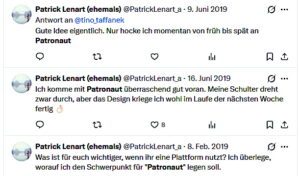 Lenart über Patronaut 2019: Gute Idee eigentlich. Nur hocke ich momentan von früh bis spät an Patronaut Patrick Lenart (ehemals) @PatrickLenart_a - 16. Juni 2019 Ich komme mit Patronaut überraschend gut voran. Meine Schulter dreht zwar durch, aber das Design kriege ich wohl im Laufe der nächsten Woche fertig Patrick Lenart (ehemals) @PatrickLenart_a - 8. Feb. 2019 Was ist für euch wichtiger, wenn ihr eine Plattform nutzt? Ich überlege, worauf ich den Schwerpunkt für "Patronaut" legen soll.