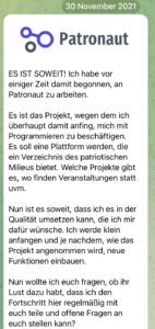 Lenart über Patronaut am 30.11.21: ES IST SOWEIT! Ich habe vor einiger Zeit damit begonnen, an Patronaut zu arbeiten. Es ist das Projekt, wegen dem ich überhaupt damit anfing, mich mit Programmieren zu beschäftigen. Es soll eine Plattform werden, die ein Verzeichnis des patriotischen Milieus bietet. Welche Projekte gibt es, wo finden Veranstaltungen statt uvm. Nun ist es soweit, dass ich es in der Qualität umsetzen kann, die ich mir dafür wünsche. Ich werde klein anfangen und je nachdem, wie das Projekt angenommen wird, neue Funktionen einbauen. Nun wollte ich euch fragen, ob ihr Lust dazu habt, dass ich den Fortschritt hier regelmäßig mit euch teile und offene Fragen an euch stellen kann?