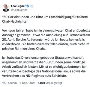 Leo Lugner: 160 Sozialstunden und Bitte um Entschuldigung für frühere Chat-Nachrichten Vor neun Jahren habe ich in einem privaten Chat unüberlegte Aussagen gemacht - etwa die Anspielung auf Eiernockerl am 20. April. Solche Äußerungen würde ich heute keinesfalls wiederholen. Sie hätten niemals fallen dürfen, auch nicht im privaten Rahmen eines Chats. Ich habe das Diversionsangebot der Staatsanwaltschaft angenommen und werde die 160 Stunden gemeinnützige Arbeit verlässlich leisten. Mir ist es wichtig zu betonen: Ich verurteile die Ideologie des Nationalsozialismus sowie die Verbrechen des NS-Regimes aufs Schärfste. 1:59 nachm. • 1. Sep. 2026 (Screenshot X 1.9.26)