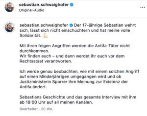 sebastian.schwaighofer * Der 17-jährige Sebastian wehrt sich, lässt sich nicht einschüchtern und hat meine volle Solidarität. Mit ihren feigen Angriffen werden die Antifa-Täter nicht durchkommen. Wir finden euch - und dann werdet ihr euch vor dem Rechtsstaat verantworten. Ich werde genau beobachten, wie mit einem solchen Angriff auf einen Minderjährigen umgegangen wird und ob Justizministerin Sporrer ihre Meinung zur Existenz der Antifa ändert. Sebastians Geschichte und das gesamte Interview mit ihm ab 18:00 Uhr auf all meinen Kanälen. (Screenshot Insta 29.4.26)