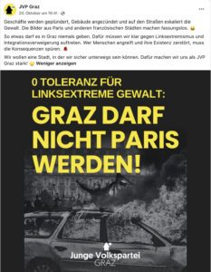 JVP Graz, 20.10.26 "Geschäfte werden geplündert, Gebäude angezündet und auf den Straßen eskaliert die Gewalt. Die Bilder aus Paris und anderen französischen Städten machen fassungslos. ? So etwas darf es in Graz niemals geben. Dafür müssen wir klar gegen Linksextremismus und Integrationsverweigerung auftreten. Wer Menschen angreift und ihre Existenz zerstört, muss die Konsequenzen spüren. ? Wir wollen eine Stadt, in der wir sicher unterwegs sein können. Dafür machen wir uns als JVP Graz stark! ?" KI-generiertes Bild mit brennendem Auto und einer vermummten Gestalt mit einer Antifa-Fahne in der Hand und Text: "0 TOLERANZ FÜR LINKSEXTREME GEWALT: GRAZ DARF NICHT PARIS WERDEN!" (Screenshot FB 20.10.26)