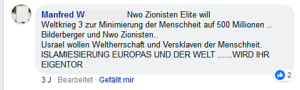 Antisemitismus von Manfred W.: "Nwo Zionisten Elite will Weltkrieg 3 zur Minimierung der Menschheit auf 500 Millionen .. Bilderberger und Nwo Zionisten.. Usrael wollen Weltherrschaft und Versklaven der Menschheit. ISLAMISIERUNG EUROPAS UND DER WELT .......WIRD IHR EIGENTOR"