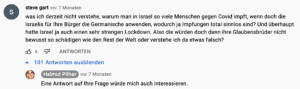 User "steve gart" fragt Pilhar: "was ich derzeit nicht verstehe, warum man in Israel so viele Menschen gegen Covid impft, wenn doch die Israelis für Ihre Bürger die Germanische anwenden, wodurch ja Impfungen total sinnlos sind? Und überhaupt hatte Israel ja auch einen sehr strengen Lockdown. Also die würden doch dann ihre Glaubensbrüder nicht bewusst so schädigen wie den Rest der Welt oder verstehe ich da etwas falsch?" Pilhar: "Eine Antwort auf Ihre Frage würde mich auch interessieren."