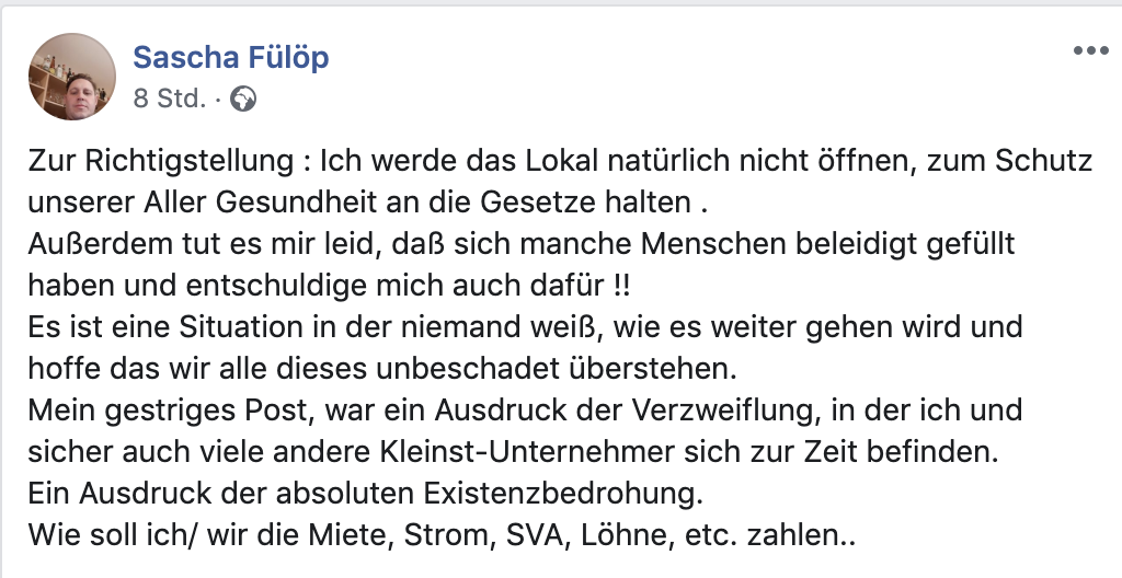 Fülöp: Zur Richtigstellung : Ich werde das Lokal natürlich nicht öffnen, zum Schutz unserer Aller Gesundheit an die Gesetze halten . Außerdem tut es mir leid, daß sich manche Menschen beleidigt gefüllt haben und entschuldige mich auch dafür !! Es ist eine Situation in der niemand weiß, wie es weiter gehen wird und hoffe das wir alle dieses unbeschadet überstehen. Mein gestriges Post, war ein Ausdruck der Verzweiflung, in der ich und sicher auch viele andere Kleinst-Unternehmer sich zur Zeit befinden. Ein Ausdruck der absoluten Existenzbedrohung. Wie soll ich/ wir die Miete, Strom, SVA, Löhne, etc. zahlen..