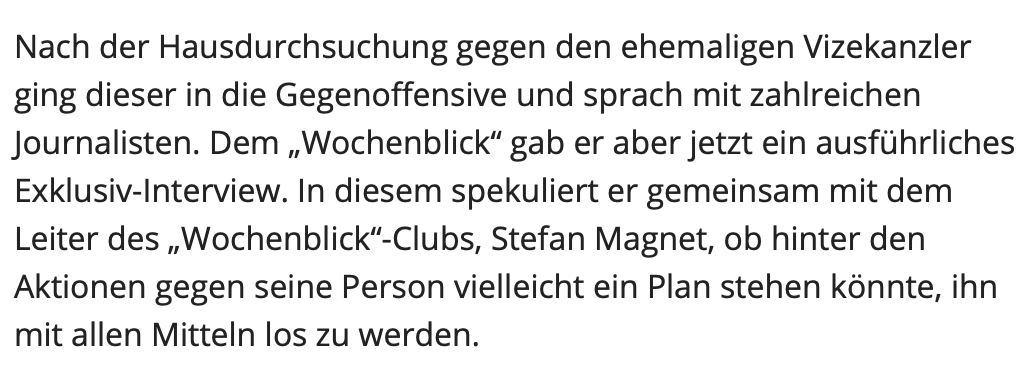 Strache mit Magnet im Wochenblick, wo er "nicht spekulieren" will: "In diesem spekuliert er gemeinsam mit dem Leiter des „Wochenblick“-Clubs, Stefan Magnet, ob hinter den Aktionen gegen seine Person vielleicht ein Plan stehen könnte, ihn mit allen Mitteln los zu werden."